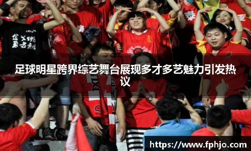 足球明星跨界综艺舞台展现多才多艺魅力引发热议